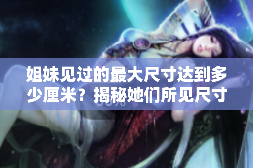 姐妹見過的最大尺寸達(dá)到多少厘米？揭秘她們所見尺寸的驚人故事