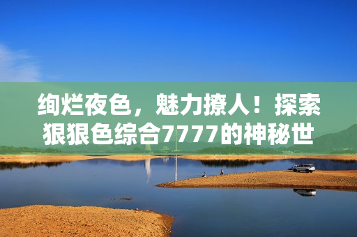 絢爛夜色，魅力撩人！探索狠狠色綜合7777的神秘世界