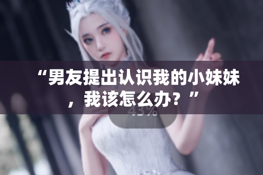 “男友提出認識我的小妹妹，我該怎么辦？”
