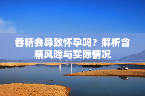 吞精會(huì)導(dǎo)致懷孕嗎？解析含精風(fēng)險(xiǎn)與實(shí)際情況