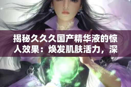 揭秘久久久國產(chǎn)精華液的驚人效果：煥發(fā)肌膚活力，深層滋養(yǎng)肌底，持久保濕，改善膚質(zhì)！