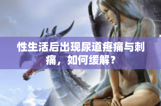 性生活后出現(xiàn)尿道疼痛與刺痛，如何緩解？