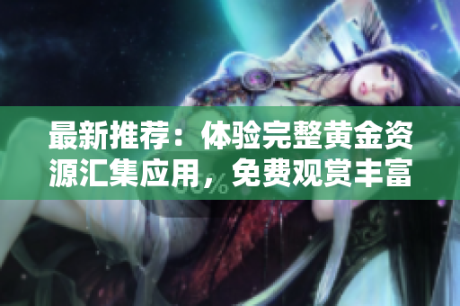 最新推薦：體驗(yàn)完整黃金資源匯集應(yīng)用，免費(fèi)觀賞豐富視頻內(nèi)容菜單