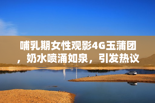 哺乳期女性觀影4G玉蒲團(tuán)，奶水噴涌如泉，引發(fā)熱議