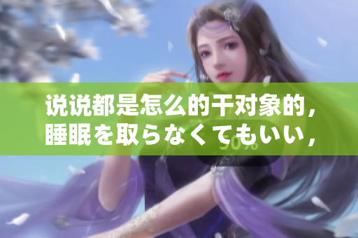 說(shuō)說(shuō)都是怎么的干對(duì)象的，睡眠を取らなくてもいい，睡覺(jué)抓著小雞一晚上會(huì)怎樣，睡過(guò)年紀(jì)最大的多少歲六十多，水潤(rùn)緊致銷魂低吟古代，水潤(rùn)緊致銷魂低吟1007