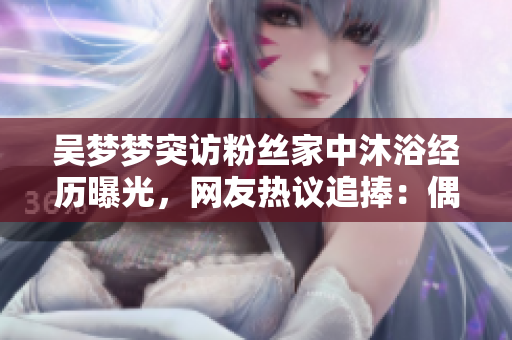 吳夢(mèng)夢(mèng)突訪粉絲家中沐浴經(jīng)歷曝光，網(wǎng)友熱議追捧：偶像暖心親民贊不絕口