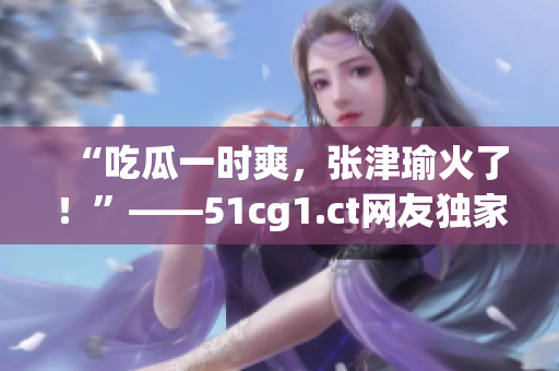 “吃瓜一時爽，張津瑜火了！”——51cg1.ct網(wǎng)友獨家熱議