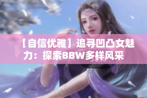 【自信優(yōu)雅】追尋凹凸女魅力：探索BBW多樣風(fēng)采