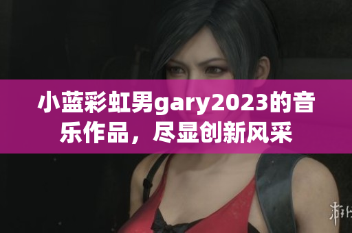 小藍(lán)彩虹男g(shù)ary2023的音樂作品，盡顯創(chuàng)新風(fēng)采