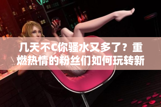 幾天不C你騷水又多了？重燃熱情的粉絲們?nèi)绾瓮孓D(zhuǎn)新版本？
