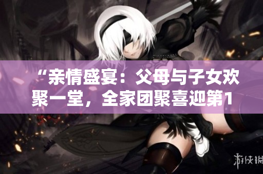 “親情盛宴：父母與子女歡聚一堂，全家團(tuán)聚喜迎第14集！”