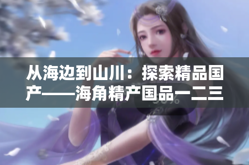 從海邊到山川：探索精品國產(chǎn)——海角精產(chǎn)國品一二三