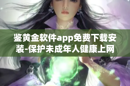 鑒黃金軟件app免費下載安裝-保護(hù)未成年人健康上網(wǎng)，提供免費安全鑒黃服務(wù)