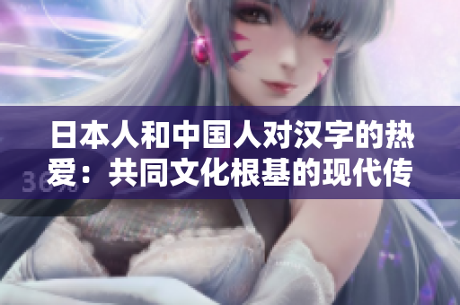 日本人和中國(guó)人對(duì)漢字的熱愛：共同文化根基的現(xiàn)代傳承