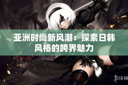 亞洲時(shí)尚新風(fēng)潮：探索日韓風(fēng)格的跨界魅力