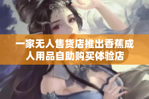 一家無(wú)人售貨店推出香蕉成人用品自助購(gòu)買體驗(yàn)店