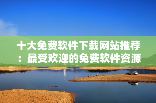 十大免費(fèi)軟件下載網(wǎng)站推薦：最受歡迎的免費(fèi)軟件資源分享