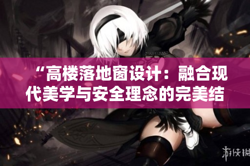 “高樓落地窗設(shè)計：融合現(xiàn)代美學與安全理念的完美結(jié)合，打造城市建筑新風景”