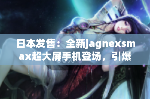日本發(fā)售：全新jagnexsmax超大屏手機(jī)登場，引爆科技狂潮！