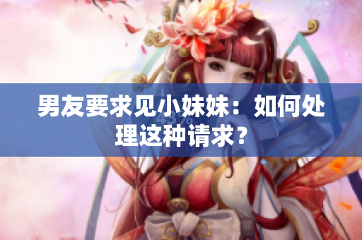 男友要求見小妹妹：如何處理這種請求？