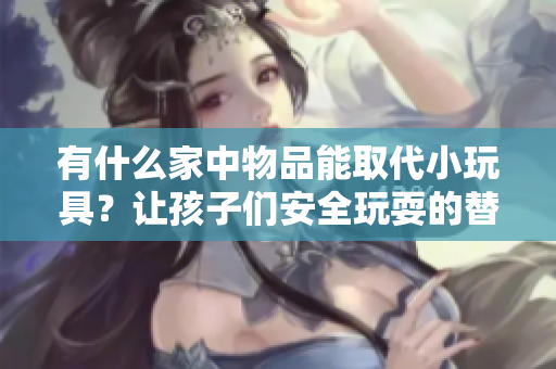 有什么家中物品能取代小玩具？讓孩子們安全玩耍的替代品大揭秘！