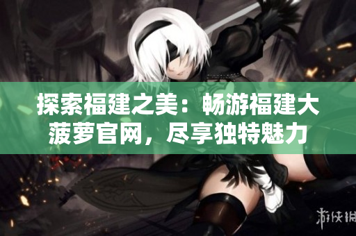 探索福建之美：暢游福建大菠蘿官網(wǎng)，盡享獨(dú)特魅力