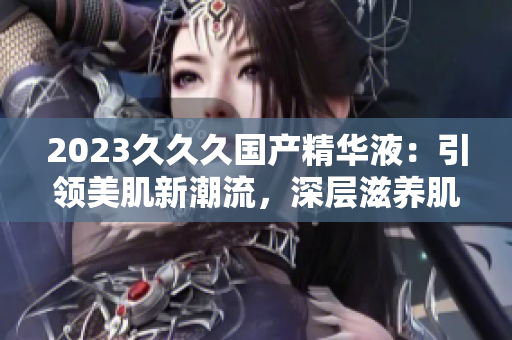 2023久久久國(guó)產(chǎn)精華液：引領(lǐng)美肌新潮流，深層滋養(yǎng)肌膚的不二選擇！