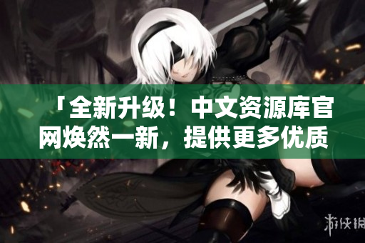 「全新升級(jí)！中文資源庫官網(wǎng)煥然一新，提供更多優(yōu)質(zhì)資源等你發(fā)現(xiàn)」