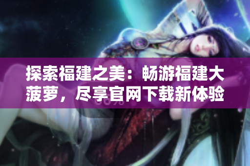 探索福建之美：暢游福建大菠蘿，盡享官網(wǎng)下載新體驗(yàn)