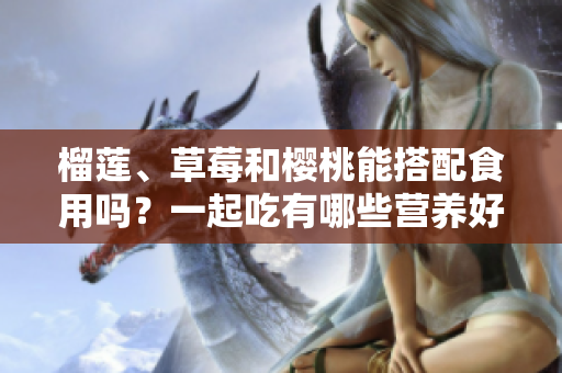 榴蓮、草莓和櫻桃能搭配食用嗎？一起吃有哪些營(yíng)養(yǎng)好處？