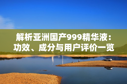 解析亞洲國產(chǎn)999精華液：功效、成分與用戶評價一覽