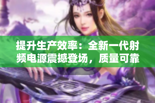 提升生產效率：全新一代射頻電源震撼登場，質量可靠，助您事半功倍