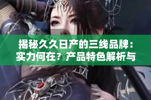 揭秘久久日產的三線品牌：實力何在？產品特色解析與市場地位分析