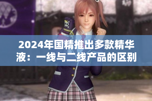 2024年國(guó)精推出多款精華液：一線與二線產(chǎn)品的區(qū)別與亮點(diǎn)