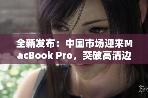 全新發(fā)布：中國(guó)市場(chǎng)迎來MacBook Pro，突破高清邊界