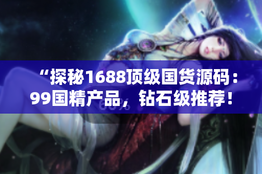 “探秘1688頂級(jí)國(guó)貨源碼：99國(guó)精產(chǎn)品，鉆石級(jí)推薦！”