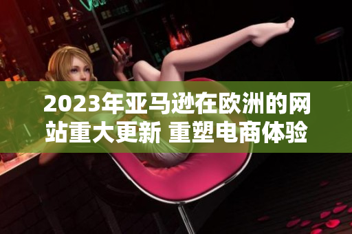 2023年亞馬遜在歐洲的網(wǎng)站重大更新 重塑電商體驗