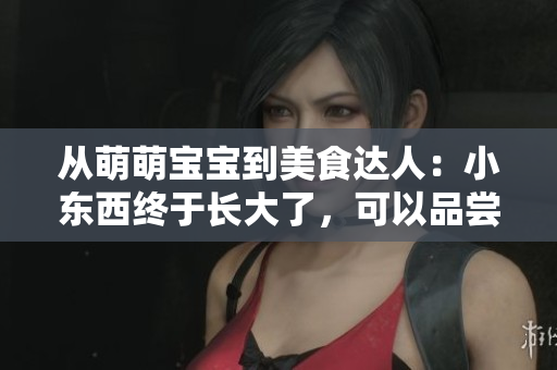 從萌萌寶寶到美食達人：小東西終于長大了，可以品嘗美味了