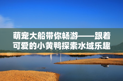 萌寵大船帶你暢游——跟著可愛的小黃鴨探索水域樂趣