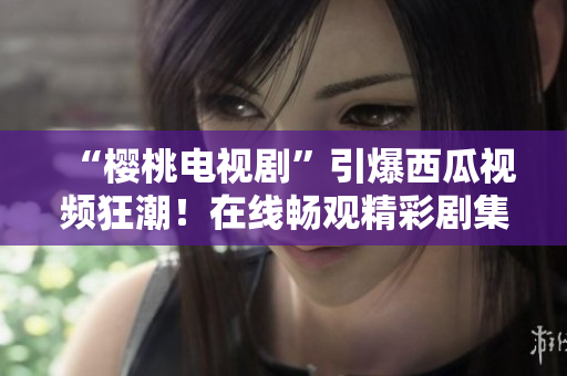 “櫻桃電視劇”引爆西瓜視頻狂潮！在線暢觀精彩劇集，盡在你的指尖！