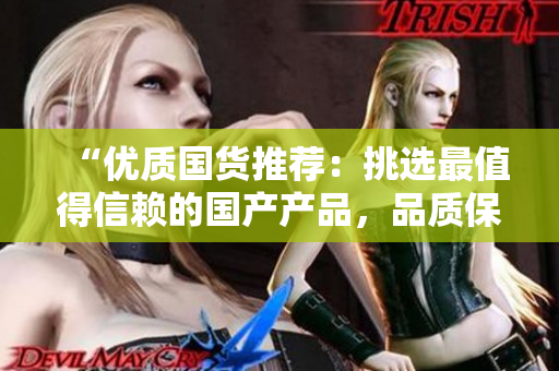 “優(yōu)質國貨推薦：挑選最值得信賴的國產(chǎn)產(chǎn)品，品質保障，物超所值！”