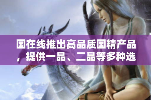 國(guó)在線推出高品質(zhì)國(guó)精產(chǎn)品，提供一品、二品等多種選擇，滿足不同需求