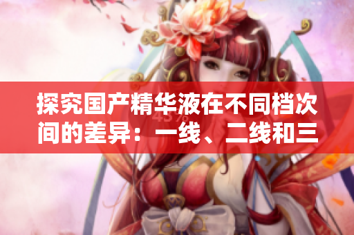 探究國(guó)產(chǎn)精華液在不同檔次間的差異：一線、二線和三線產(chǎn)品有何區(qū)別？