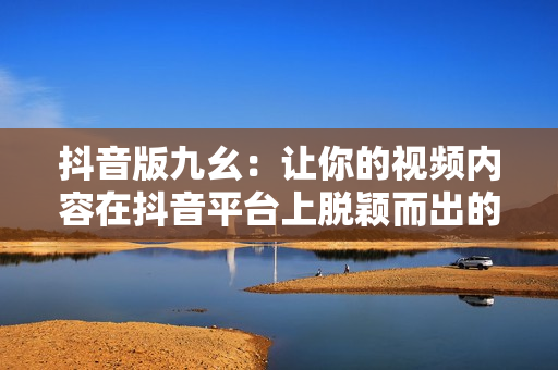 抖音版九幺：讓你的視頻內(nèi)容在抖音平臺上脫穎而出的新方法