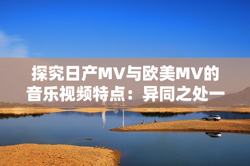 探究日產(chǎn)MV與歐美MV的音樂視頻特點：異同之處一目了然