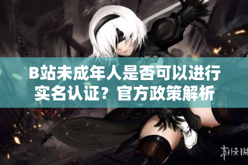 B站未成年人是否可以進行實名認證？官方政策解析