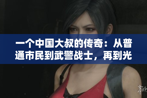 一個(gè)中國大叔的傳奇：從普通市民到武警戰(zhàn)士，再到光榮的共產(chǎn)黨員之路
