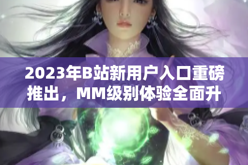 2023年B站新用戶入口重磅推出，MM級(jí)別體驗(yàn)全面升級(jí)