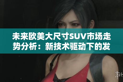 未來歐美大尺寸SUV市場走勢分析：新技術(shù)驅(qū)動下的發(fā)展路徑