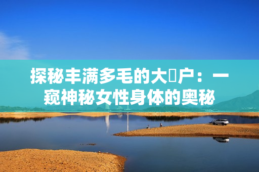 探秘豐滿多毛的大隂戶：一窺神秘女性身體的奧秘